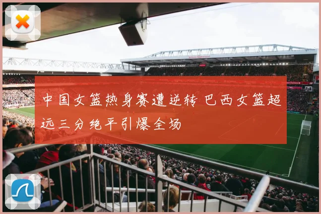 中国女篮热身赛遭逆转 巴西女篮超远三分绝平引爆全场