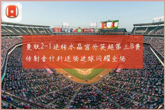 曼联2-1逆转水晶宫升英超第三B费传射舍什科连场进球闪耀全场