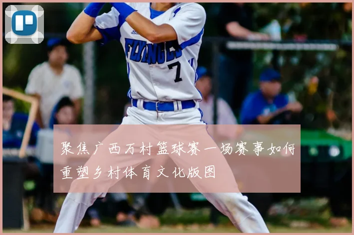 聚焦广西万村篮球赛一场赛事如何重塑乡村体育文化版图