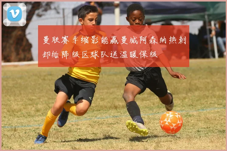 曼联赛季缩影能赢曼城阿森纳热刺却给降级区球队送温暖保级