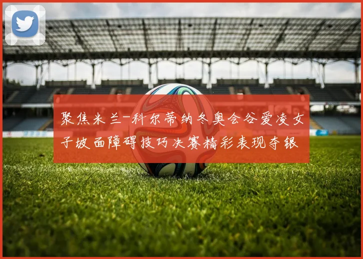 聚焦米兰-科尔蒂纳冬奥会谷爱凌女子坡面障碍技巧决赛精彩表现夺银