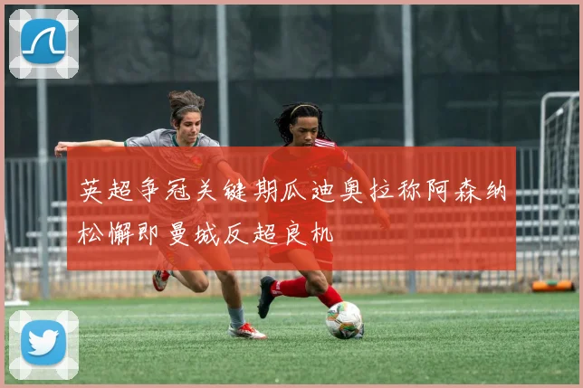 英超争冠关键期瓜迪奥拉称阿森纳松懈即曼城反超良机