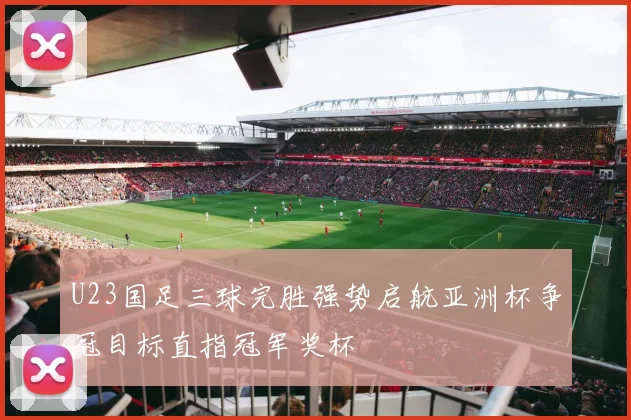 U23国足三球完胜强势启航亚洲杯争冠目标直指冠军奖杯