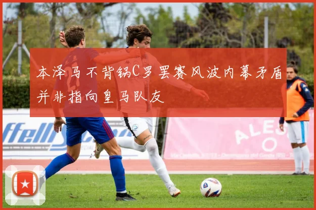 本泽马不背锅C罗罢赛风波内幕矛盾并非指向皇马队友