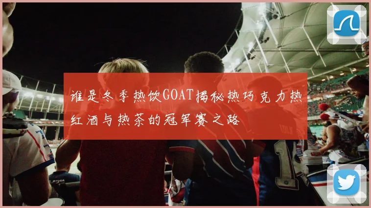 谁是冬季热饮GOAT揭秘热巧克力热红酒与热茶的冠军赛之路