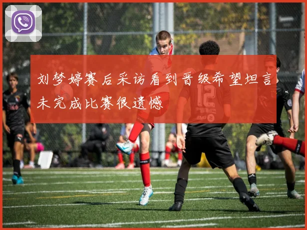 刘梦婷赛后采访看到晋级希望坦言未完成比赛很遗憾