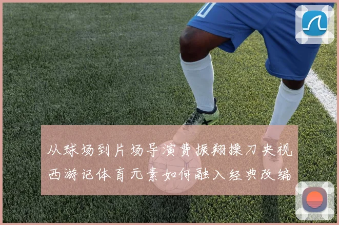 从球场到片场导演费振翔操刀央视西游记体育元素如何融入经典改编