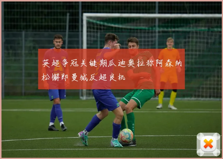 英超争冠关键期瓜迪奥拉称阿森纳松懈即曼城反超良机