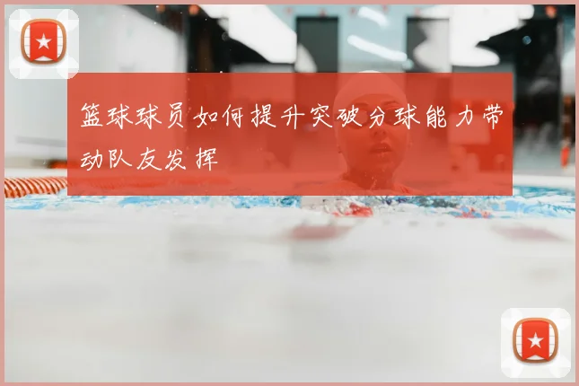 篮球球员如何提升突破分球能力带动队友发挥