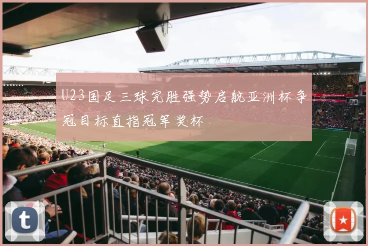 U23国足三球完胜强势启航亚洲杯争冠目标直指冠军奖杯