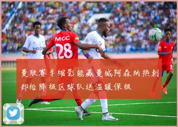 曼联赛季缩影能赢曼城阿森纳热刺却给降级区球队送温暖保级