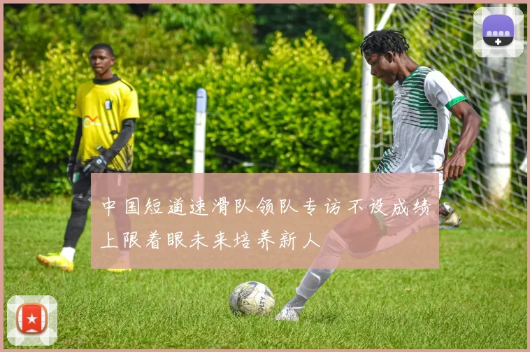 中国短道速滑队领队专访不设成绩上限着眼未来培养新人