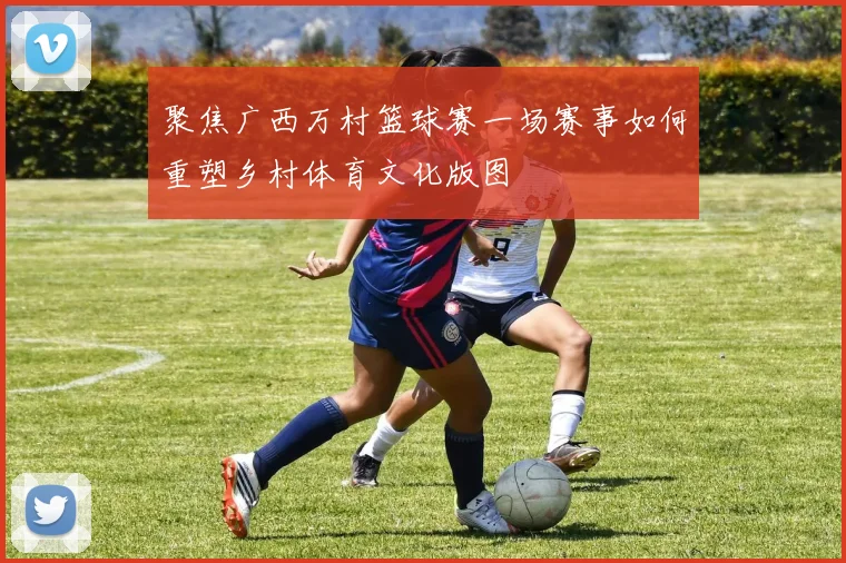 聚焦广西万村篮球赛一场赛事如何重塑乡村体育文化版图