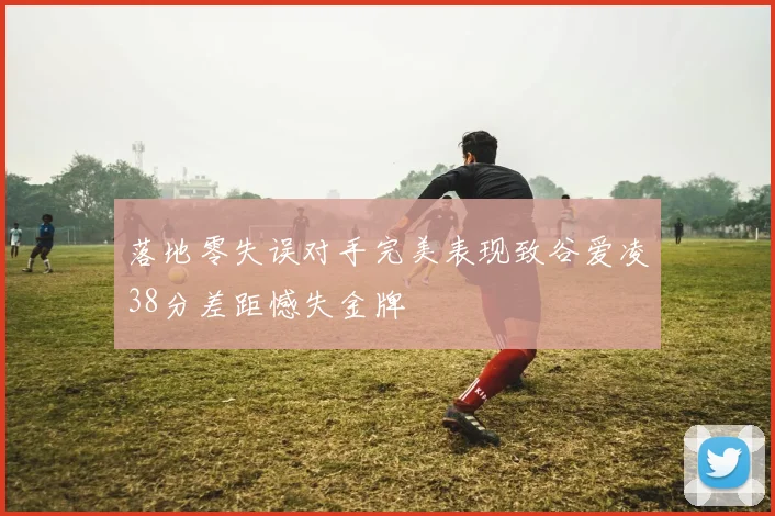 落地零失误对手完美表现致谷爱凌38分差距憾失金牌