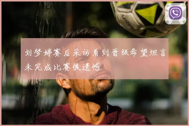 刘梦婷赛后采访看到晋级希望坦言未完成比赛很遗憾