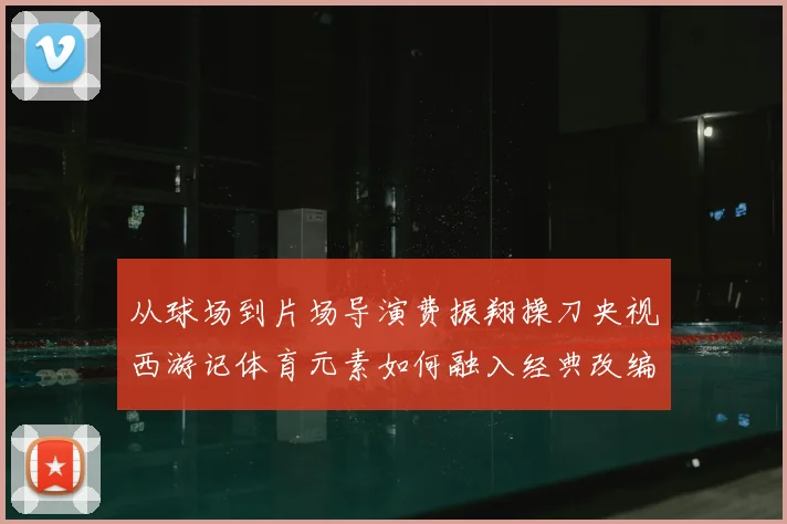 从球场到片场导演费振翔操刀央视西游记体育元素如何融入经典改编