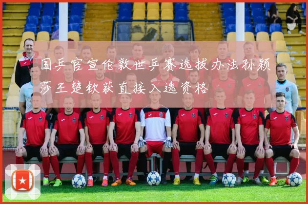国乒官宣伦敦世乒赛选拔办法孙颖莎王楚钦获直接入选资格
