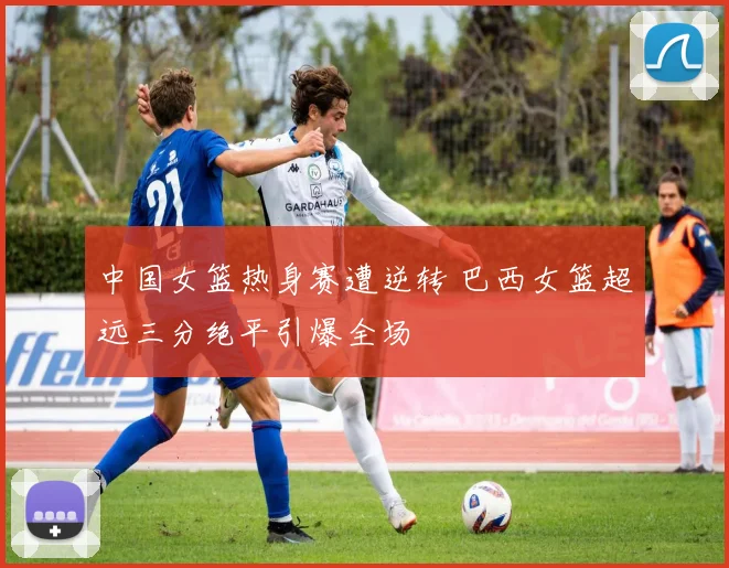 中国女篮热身赛遭逆转 巴西女篮超远三分绝平引爆全场